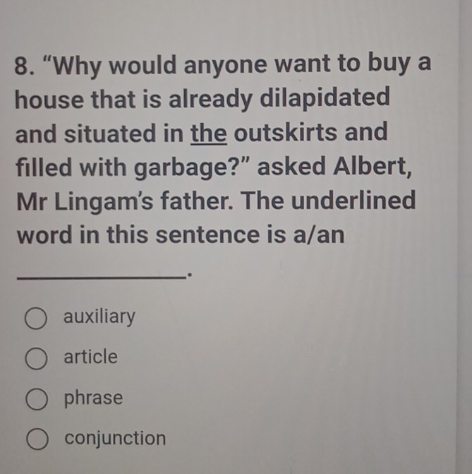 “Why would anyone want to buy a
house that is already dilapidated
and situated in the outskirts and
filled with garbage?” asked Albert,
Mr Lingam's father. The underlined
word in this sentence is a/an
_.
auxiliary
article
phrase
conjunction