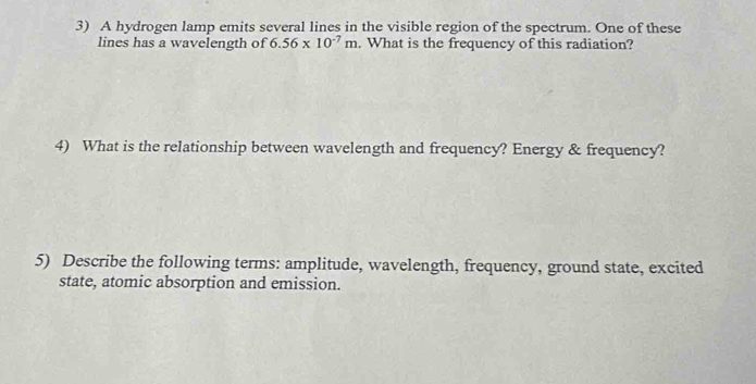 A hydrogen lamp emits several lines in the visible region of the spectrum. One of these 
lines has a wavelength of 6.56* 10^(-7)m. What is the frequency of this radiation? 
4) What is the relationship between wavelength and frequency? Energy & frequency? 
5) Describe the following terms: amplitude, wavelength, frequency, ground state, excited 
state, atomic absorption and emission.