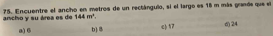 Encuentre el ancho en metros de un rectángulo, si el largo es 18 m más grande que el
ancho y su área es de 144m^2.
c) 17
a) 6 b) 8 d) 24