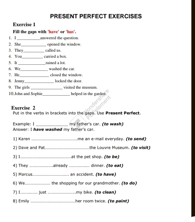 PRESENT PERFECT EXERCISES 
Exercise 1 
Fill the gaps with 'have' or 'has'. 
1.I _answered the question. 
2. She_ opened the window. 
3. They_ called us. 
4. You_ carried a box. 
_ 
5. It rained a lot. 
6. We_ washed the car. 
7. He_ closed the window. 
8. Jenny_ locked the door. 
9. The girls _visited the museum. 
10.John and Sophie_ helped in the garden. 
Exercise 2 
Put in the verbs in brackets into the gaps. Use Present Perfect. 
Example: I _my father's car. (to wash) 
Answer: I have washed my father's car. 
1) Karen _me an e-mail everyday. (to send) 
2) Dave and Pat. _the Louvre Museum. (to visit) 
3) I_ at the pet shop. (to be) 
4) They _already _dinner. (to eat) 
5) Marcus._ an accident. (to have) 
6) We._ the shopping for our grandmother. (to do) 
7) I_ just_ my bike. (to clean) 
8) Emily _her room twice. (to paint)