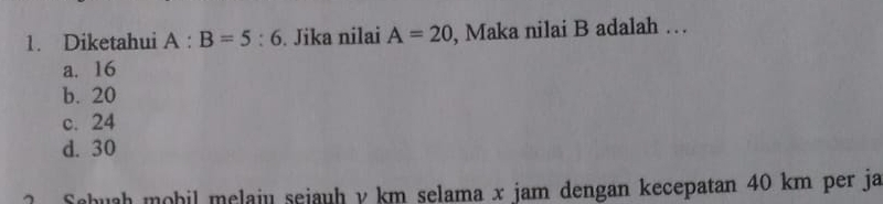 Diketahui A:B=5:6. Jika nilai A=20 , Maka nilai B adalah …
a. 16
b. 20
c. 24
d. 30
? Schuah mobil melaju sejauh y km selama x jam dengan kecepatan 40 km per ja