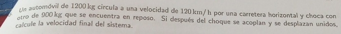 Un automóvil de 1200 kg circula a una velocidad de 120 km/h por una carretera horizontal y choca con 
otro de 900 kg que se encuentra en reposo. Si después del choque se acoplan y se desplazan unidos, 
calcule la velocidad final del sistema.