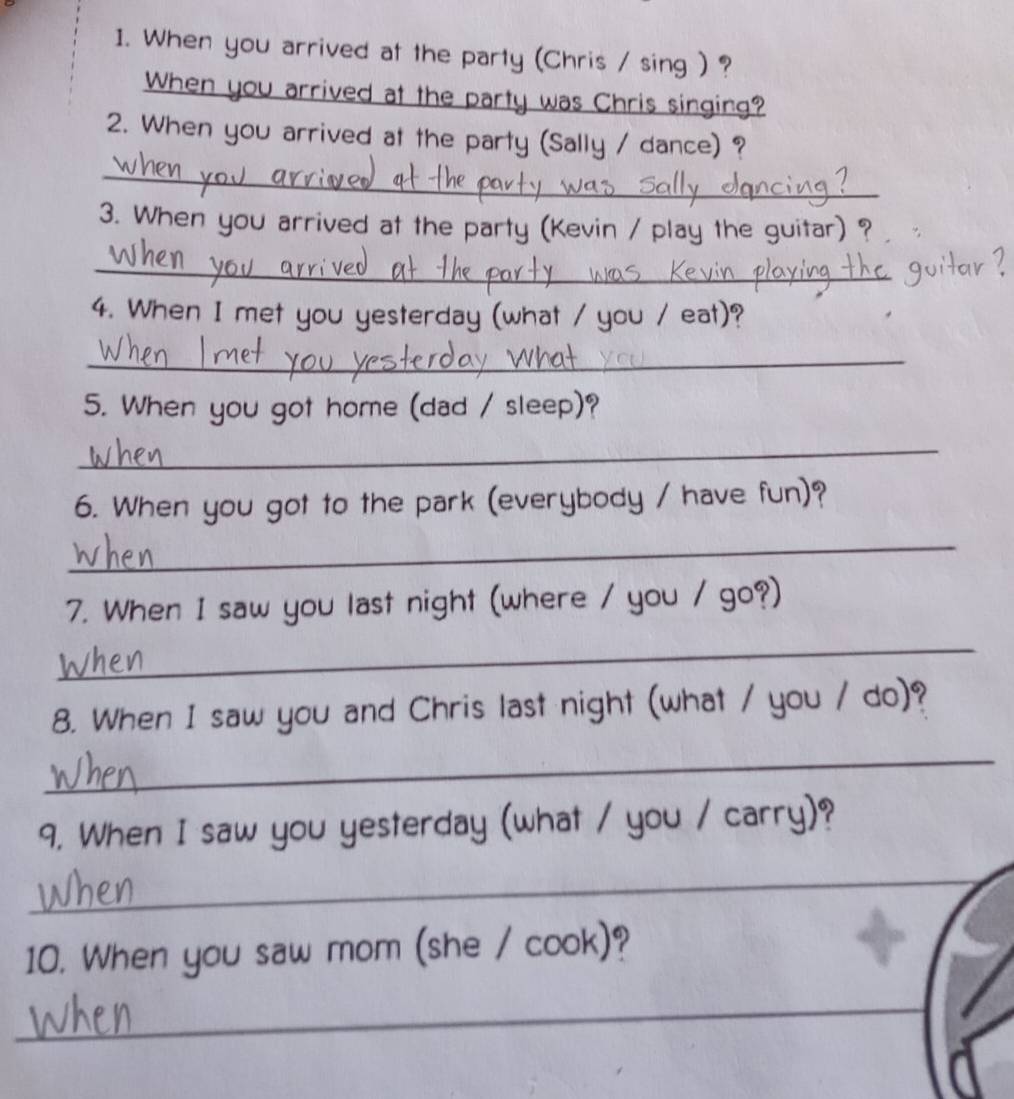 When you arrived at the party (Chris / sing ) ? 
When you arrived at the party was Chris singing? 
2. When you arrived at the party (Sally / dance) ? 
_ 
3. When you arrived at the party (Kevin / play the guitar) ? 
_ 
4. When I met you yesterday (what / you / eat)? 
_ 
5. When you got home (dad / sleep)? 
_ 
6. When you got to the park (everybody / have fun)? 
_ 
7. When I saw you last night (where / you / go?) 
_ 
8. When I saw you and Chris last night (what / you / do)? 
_ 
9. When I saw you yesterday (what / you / carry)? 
_ 
10. When you saw mom (she / cook)? 
_