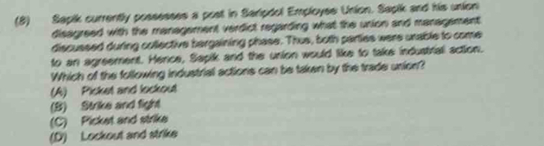 (8) Sapik currently possesses a post in Saripdol Employss Union. Sapik and his union
disagreed with the management verdict regarding what the union and management 
discussed during collective bargaining phase. Thus, both parties were unable to come
to an agreement. Hence, Sapik and the union would like to take industrial action.
Which of the following industrial actions can be taken by the trade union?
(A) Picket and lockout
(B) Strike and fight
(C) Picket and strike
(D) Lockout and strike