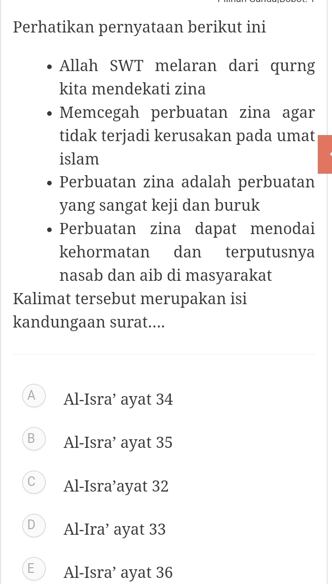 Perhatikan pernyataan berikut ini
Allah SWT melaran dari qurng
kita mendekati zina
Memcegah perbuatan zina agar
tidak terjadi kerusakan pada umat
islam
Perbuatan zina adalah perbuatan
yang sangat keji dan buruk
Perbuatan zina dapat menodai
kehormatan dan terputusnya
nasab dan aib di masyarakat
Kalimat tersebut merupakan isi
kandungaan surat....
A Al-Isra’ ayat 34
B Al-Isra’ ayat 35
C Al-Isra’ayat 32
D Al-Ira’ ayat 33
E Al-Isra’ ayat 36