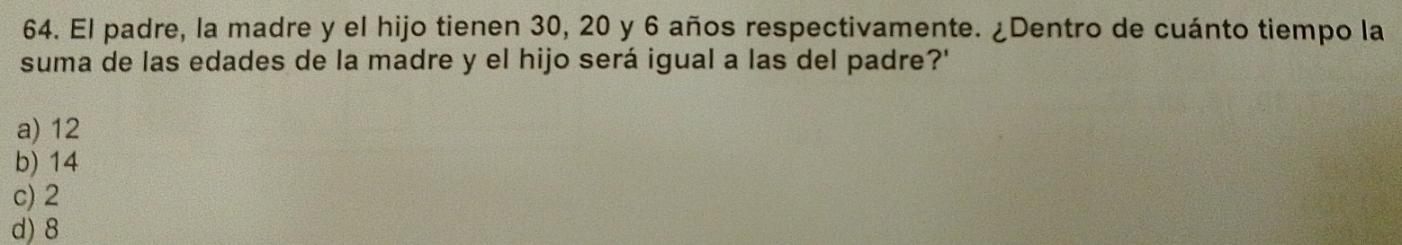 El padre, la madre y el hijo tienen 30, 20 y 6 años respectivamente. ¿Dentro de cuánto tiempo la
suma de las edades de la madre y el hijo será igual a las del padre?'
a) 12
b) 14
c) 2
d) 8