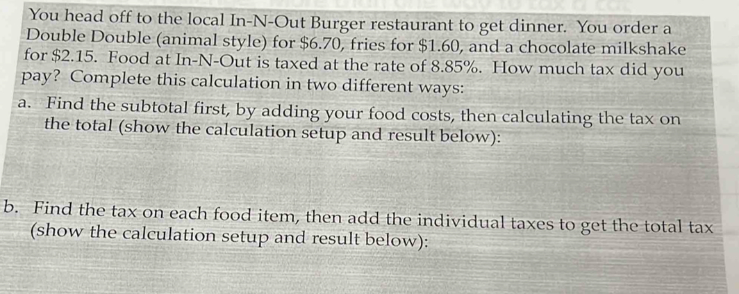 You head off to the local In-N-Out Burger restaurant to get dinner. You order a 
Double Double (animal style) for $6.70, fries for $1.60, and a chocolate milkshake 
for $2.15. Food at In-N-Out is taxed at the rate of 8.85%. How much tax did you 
pay? Complete this calculation in two different ways: 
a. Find the subtotal first, by adding your food costs, then calculating the tax on 
the total (show the calculation setup and result below): 
b. Find the tax on each food item, then add the individual taxes to get the total tax 
(show the calculation setup and result below):