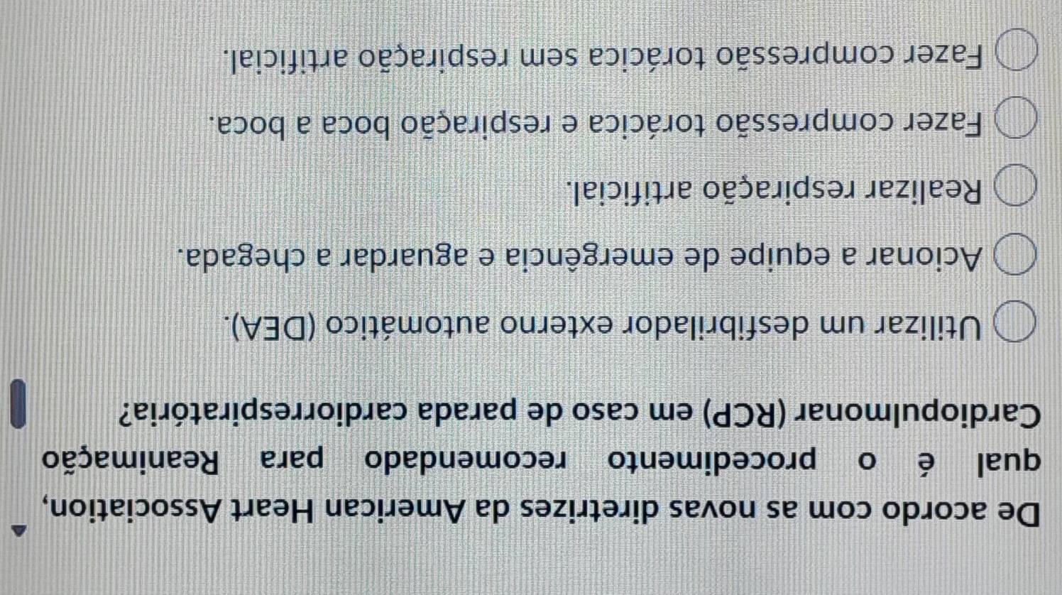 De acordo com as novas diretrizes da American Heart Association,
qual é o procedimento recomendado para Reanimação
Cardiopulmonar (RCP) em caso de parada cardiorrespiratória?
Utilizar um desfibrilador externo automático (DEA).
Acionar a equipe de emergência e aguardar a chegada.
Realizar respiração artificial.
Fazer compressão torácica e respiração boca a boca.
Fazer compressão torácica sem respiração artificial.