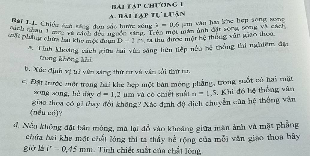 bài tập chương 1 
A. bài tập tự luận 
Bài 1.1. Chiếu ánh sáng đơn sắc bước sóng lambda =0,6mu m vào hai khe hẹp song song 
cách nhau 1 mm và cách đều nguồn sáng. Trên một màn ảnh đặt song song và cách 
mặt phẳng chứa hai khe một đoạn D=1m , ta thu được một hệ thống vân giao thoa. 
a. Tính khoảng cách giữa hai vân sáng liên tiếp nếu hệ thống thí nghiệm đặt 
trong không khí. 
b. Xác định vị trí vân sáng thứ tư và vân tối thứ tư. 
c. Đặt trước một trong hai khe hẹp một bản mỏng phẳng, trong suốt có hai mặt 
song song, bề dày d=1,2mu m và có chiết suất n=1,5. Khi đó hệ thống vân 
giao thoa có gì thay đổi không? Xác định độ dịch chuyển của hệ thống vân 
(nếu có)? 
d. Nếu không đặt bản mỏng, mà lại đồ vào khoảng giữa màn ảnh và mặt phẳng 
chứa hai khe một chất lỏng thì ta thấy bề rộng của mỗi vân giao thoa bây 
giờ là i^,=0,45mm. Tính chiết suất của chất lỏng.