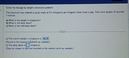 Solve the dosage by weight conversion problem.
7 ounces The physician has ordered a syrup orally at02 2 milligrams per kilogram three times a day. The client weighs 22 pounds
a What is the weight in kilograms? 
c) What is the individual dose? b) What is the daily dose? 
a) The client's weight in kilograms is 10.20
(Round to the nearest hundredth as needed) 
b) The daily dose is □ milligrams. 
(Type an integer or decimal rounded to the nearest tenth as needed.)