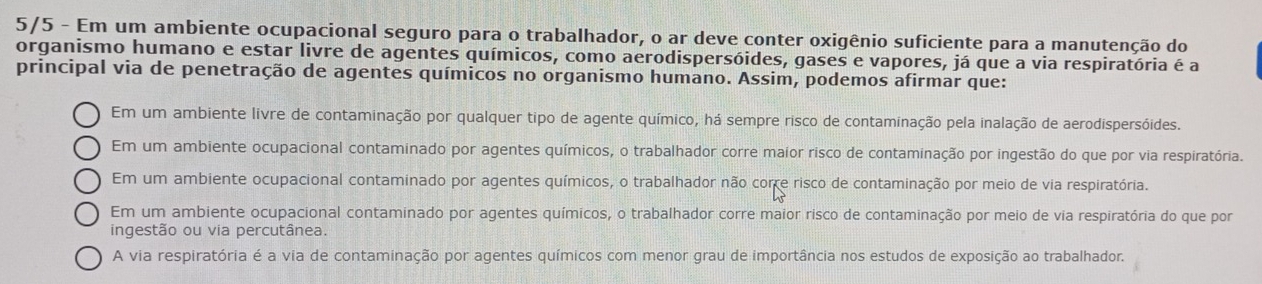 5/5 - Em um ambiente ocupacional seguro para o trabalhador, o ar deve conter oxigênio suficiente para a manutenção do
organismo humano e estar livre de agentes químicos, como aerodispersóides, gases e vapores, já que a via respiratória é a
principal via de penetração de agentes químicos no organismo humano. Assim, podemos afirmar que:
Em um ambiente livre de contaminação por qualquer tipo de agente químico, há sempre risco de contaminação pela inalação de aerodispersóides.
Em um ambiente ocupacional contaminado por agentes químicos, o trabalhador corre maior risco de contaminação por ingestão do que por via respiratória.
Em um ambiente ocupacional contaminado por agentes químicos, o trabalhador não corre risco de contaminação por meio de via respiratória.
Em um ambiente ocupacional contaminado por agentes químicos, o trabalhador corre maior risco de contaminação por meio de via respiratória do que por
ingestão ou via percutânea.
A via respiratória é a via de contaminação por agentes químicos com menor grau de importância nos estudos de exposição ao trabalhador.