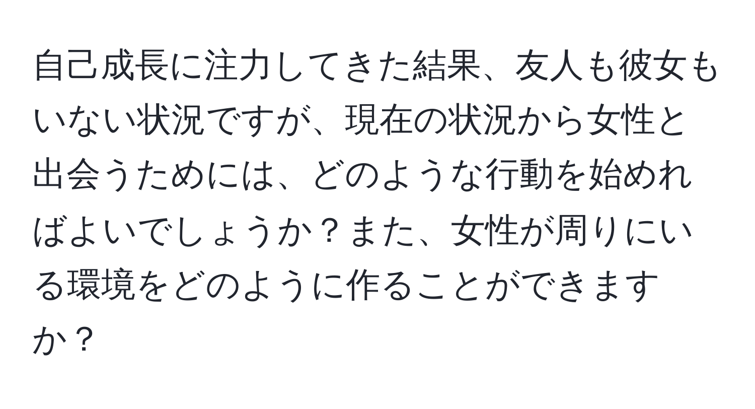 自己成長に注力してきた結果、友人も彼女もいない状況ですが、現在の状況から女性と出会うためには、どのような行動を始めればよいでしょうか？また、女性が周りにいる環境をどのように作ることができますか？