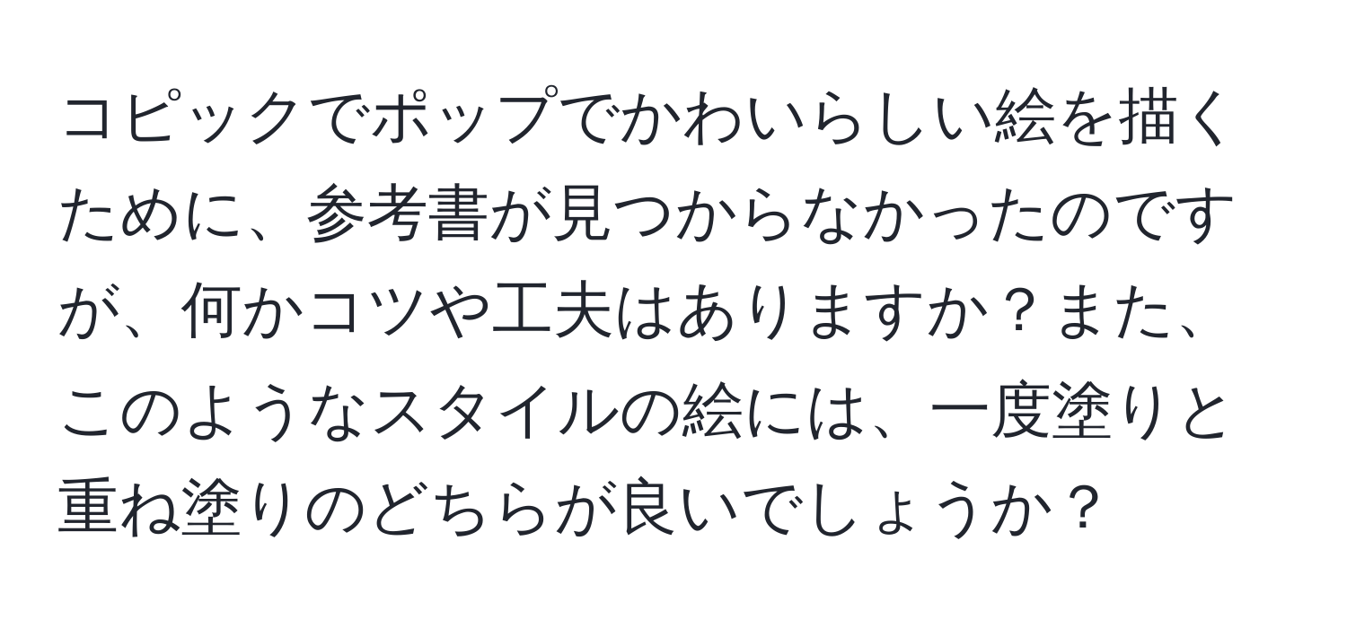 コピックでポップでかわいらしい絵を描くために、参考書が見つからなかったのですが、何かコツや工夫はありますか？また、このようなスタイルの絵には、一度塗りと重ね塗りのどちらが良いでしょうか？