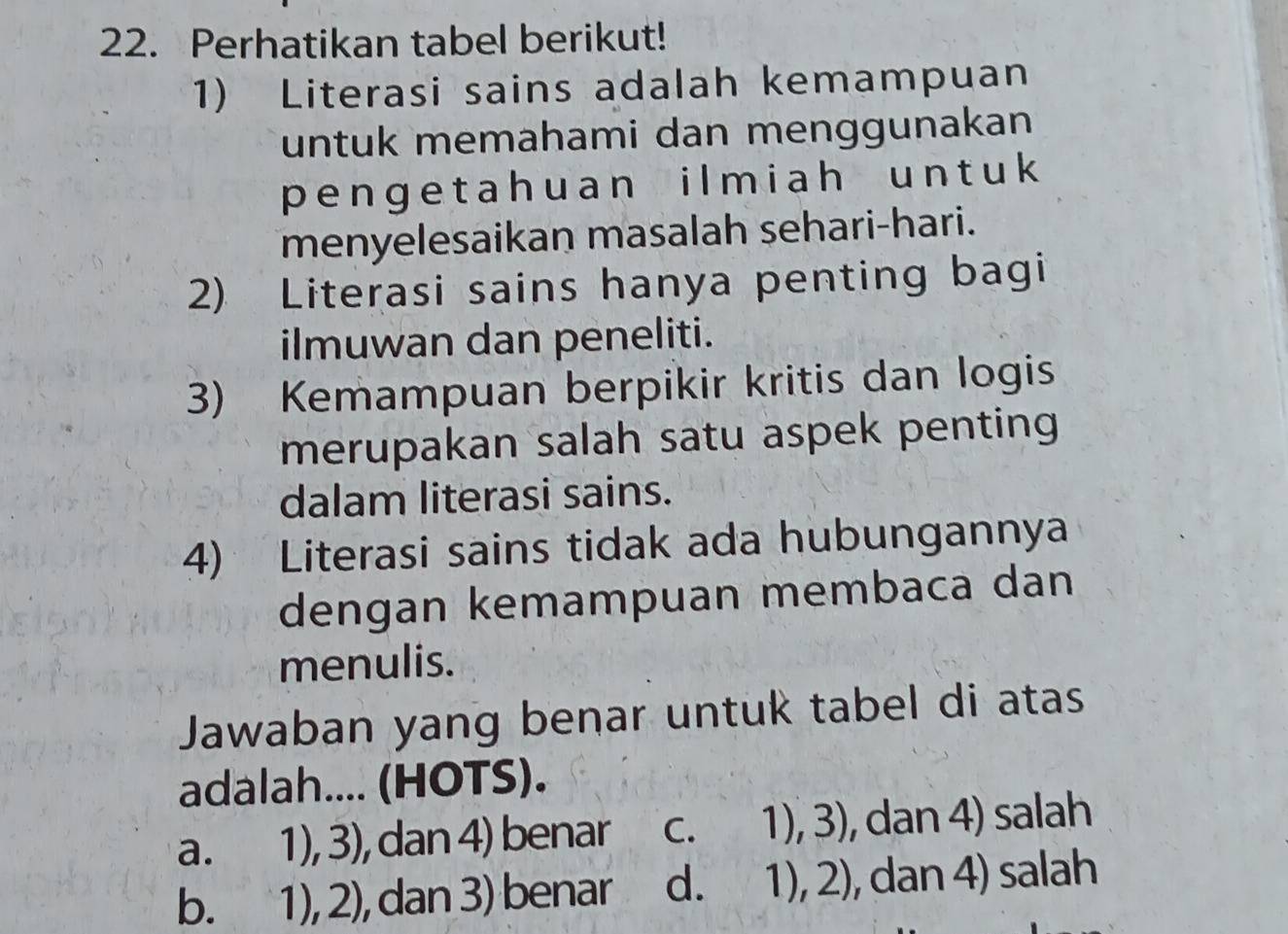 Perhatikan tabel berikut!
1) Literasi sains adalah kemampuan
untuk memahami dan menggunakan
pengetah uan ilmiah unt uk 
menyelesaikan masalah sehari-hari.
2) Literasi sains hanya penting bagi
ilmuwan dan peneliti.
3) Kemampuan berpikir kritis dan logis
merupakan salah satu aspek penting 
dalam literasi sains.
4) Literasi sains tidak ada hubungannya
dengan kemampuan membaca dan
menulis.
Jawaban yang benar untuk tabel di atas
adalah.... (HOTS).
a. 1), 3), dan 4) benar C. 1),3) , dan 4) salah
b. 1), ∠ , dan 3) benar d. 1),2) , dan 4) salah