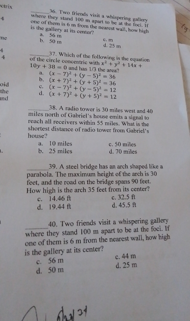 ctrix _36. Two friends visit a whispering gallery
where they stand 100 m apart to be at the foci. If
4 one of them is 6 m from the nearest wall, how high
is the gallery at its center?
a. 56 m
mẹ b. 50 m d. 25 m c. m
4 _37. Which of the following is the equation x^2+y^2+14x+
4 of the circle concentric with 10y+38=0 and has 1/3 the area?
a.
b. (x-7)^2+(y-5)^2=36
oid c. (x+7)^2+(y+5)^2=36
the d. (x-7)^2+(y-5)^2=12
and (x+7)^2+(y+5)^2=12
_38. A radio tower is 30 miles west and 40
miles north of Gabriel’s house emits a signal to
reach all receivers within 55 miles. What is the
shortest distance of radio tower from Gabriel’s
house?
a. 10 miles c. 50 miles
b. 25 miles d. 70 miles
_39. A steel bridge has an arch shaped like a
parabola. The maximum height of the arch is 30
feet, and the road on the bridge spans 90 feet.
How high is the arch 35 feet from its center?
c. 14.46 ft c. 32.5 ft
d. 19.44 ft d. 45.5 ft
_
40. Two friends visit a whispering gallery
where they stand 100 m apart to be at the foci. If
one of them is 6 m from the nearest wall, how high
is the gallery at its center?
c. 56 m c. 44 m
d. 50 m d. 25 m