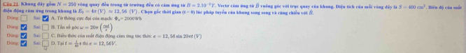 Cầu 21. Khung đây gồm N=250 vòng quay đều trong từ trường đều có cảm ứng từ B=2.10^(-2)7 *. Vectơ cảm ứng từ Ở vuống góc với trục quay của khang. Điệu tích của mỗi vàng đây là S=400cm^3
điện động cảm ứng trong khung là Dāng □ Sai A. Từ thông cực đại của mạch varPhi _c=2000Wh 1 . Chọn gốc thời gian (i-0) lúc pháp tuyển của khung tong song và cũng chiều với D.. Biên độ của suất
E_2=4r(V)approx 12,56(V)
Đảng Sai □ B. Tền số góc omega =20π ( rad/s )
Dáng Sai □ C. Biểu thức của suất điện động cảm ứng tức thời e=12 , 56 sin 20πt (V)
Đùng Sai □ D. Tại t= 1/40  thì e=12,56V.