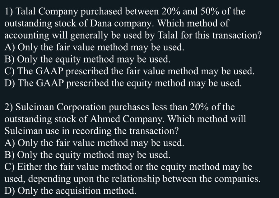 Talal Company purchased between 20% and 50% of the
outstanding stock of Dana company. Which method of
accounting will generally be used by Talal for this transaction?
A) Only the fair value method may be used.
B) Only the equity method may be used.
C) The GAAP prescribed the fair value method may be used.
D) The GAAP prescribed the equity method may be used.
2) Suleiman Corporation purchases less than 20% of the
outstanding stock of Ahmed Company. Which method will
Suleiman use in recording the transaction?
A) Only the fair value method may be used.
B) Only the equity method may be used.
C) Either the fair value method or the equity method may be
used, depending upon the relationship between the companies.
D) Only the acquisition method.