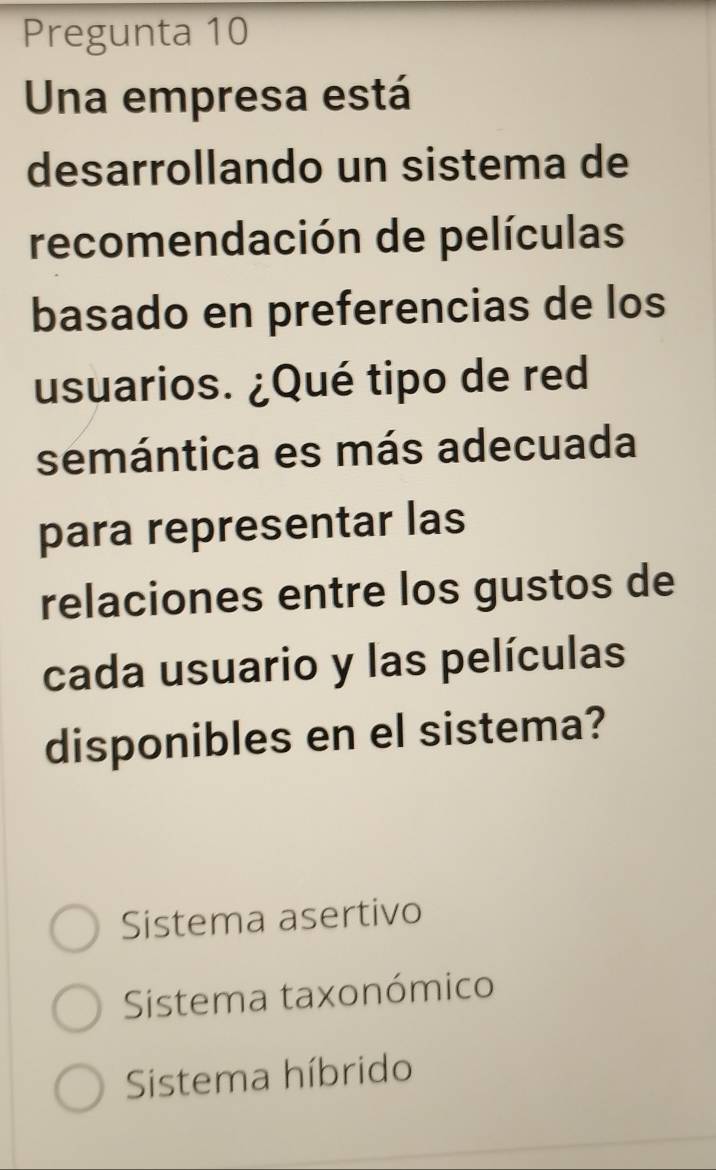 Pregunta 10
Una empresa está
desarrollando un sistema de
recomendación de películas
basado en preferencias de los
usuarios. ¿Qué tipo de red
semántica es más adecuada
para representar las
relaciones entre los gustos de
cada usuario y las películas
disponibles en el sistema?
Sistema asertivo
Sistema taxonómico
Sistema híbrido