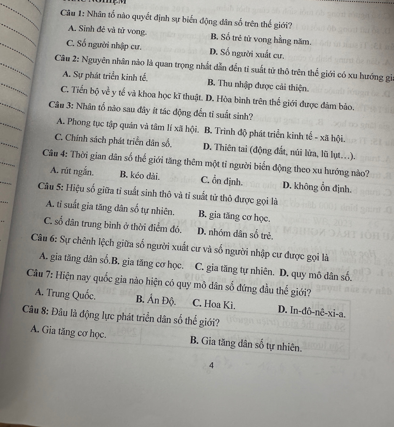 Nhân tố nào quyết định sự biến động dân số trên thế giới?
A. Sinh đẻ và tử vong. B. Số trẻ tử vong hằng năm.
C. Số người nhập cư. D. Số người xuất cư.
Câu 2: Nguyên nhân nào là quan trọng nhất dẫn đến tỉ suất tử thô trên thế giới có xu hướng gia
A. Sự phát triển kinh tế. B. Thu nhập được cải thiện.
C. Tiến bộ về y tế và khoa học kĩ thuật. D. Hòa bình trên thế giới được đảm bảo.
Câu 3: Nhân tố nào sau đây ít tác động đến tỉ suất sinh?
A. Phong tục tập quán và tâm lí xã hội. B. Trình độ phát triển kinh tế - xã hội.
C. Chính sách phát triển dân số. D. Thiên tai (động đất, núi lửa, lũ lụt..).
Câu 4: Thời gian dân số thế giới tăng thêm một tỉ người biến động theo xu hướng nào?
A. rút ngắn. B. kéo dài. C. ổn định. D. không ổn định.
Câu 5: Hiệu số giữa tỉ suất sinh thô và tỉ suất tử thô được gọi là
..
A. tỉ suất gia tăng dân số tự nhiên. B. gia tăng cơ học.
C. số dân trung bình ở thời điểm đó. D. nhóm dân số trẻ.
Câu 6: Sự chênh lệch giữa số người xuất cư và số người nhập cư được gọi là
A. gia tăng dân số.B. gia tăng cơ học. C. gia tăng tự nhiên. D. quy mô dân số.
Câu 7: Hiện nay quốc gia nào hiện có quy mô dân số đứng đầu thế giới?
A. Trung Quốc. B. Ấn Độ. C. Hoa Kì. D. In-đô-nê-xi-a.
Câu 8: Đâu là động lực phát triển dân số thế giới?
A. Gia tăng cơ học. B. Gia tăng dân số tự nhiên.
4