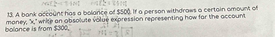 A bank account has a balance of $500. If a person withdraws a certain amount of 
money, "x," write an absolute volue expression representing how far the account 
balance is from $300.