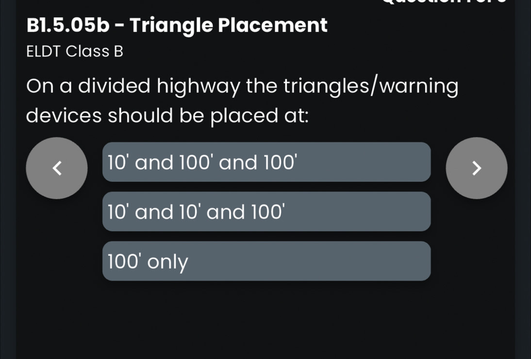 B1.5.05b - Triangle Placement
ELDT Class B
On a divided highway the triangles/warning
devices should be placed at:
10' and 100' and 100'
10' and 10' and 100'
100' only