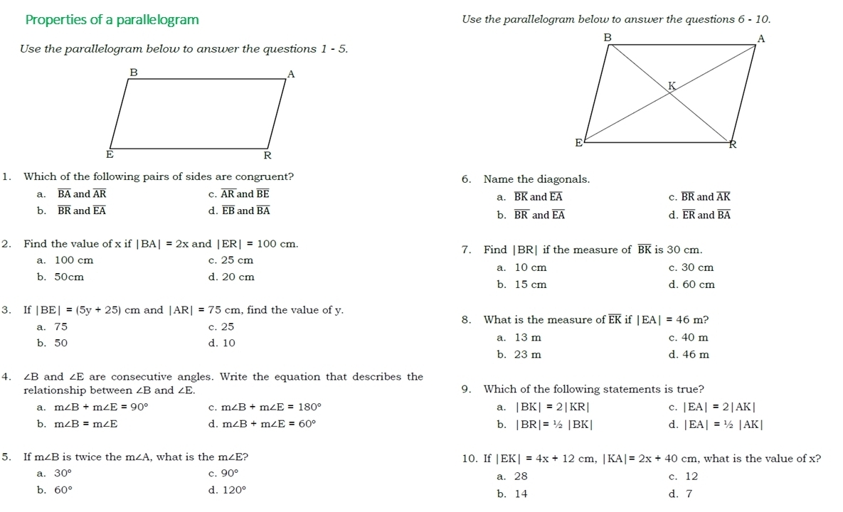 Properties of a parallelogram Use the parallelogram below to answer the questions 6 - 10.
Use the parallelogram below to answer the questions 1 - 5.
1. Which of the following pairs of sides are congruent? 6. Name the diagonals.
a. overline BA and overline AR c. overline AR and overline BE and overline EA c. overline BR and overline AK
a. overline BK
b. overline BR and overline EA d. overline EB and overline BA and overline EA d. overline ER and overline BA
b. overline BR
2. Find the value of x if |BA|=2x and |ER|=100cm. 7. Find |BR| if the measure of overline BK is 30 cm.
a. 100 cm c. 25 cm
a. 10 cm c. 30 cm
b. 50cm d. 20 cm d. 60 cm
b. 15 cm
3. If |BE|=(5y+25)cm and |AR|=75cm , find the value of y.
a. 75 c. 25 8. What is the measure of overline EK if |EA|=46m ?
a. 13 m c. 40 m
b.50 d. 10 b. 23 m d. 46 m
4. ∠ B and ∠ E are consecutive angles. Write the equation that describes the
relationship between ∠ B and ∠ E. 9. Which of the following statements is true?
a. m∠ B+m∠ E=90° c. m∠ B+m∠ E=180° a. |BK|=2|KR| c. |EA|=2|AK|
d.
b. m∠ B=m∠ E m∠ B+m∠ E=60° b. |BR|=1/2|BK| d. |EA|=1/2|AK|
5. If m∠ B is twice the m∠ A , what is the m∠ E ? 10. If |EK|=4x+12cm,|KA|=2x+40cm , what is the value of x?
a. 30° c. 90°
a. 28 c. 12
b. 60° d. 120° d. 7
b. 14