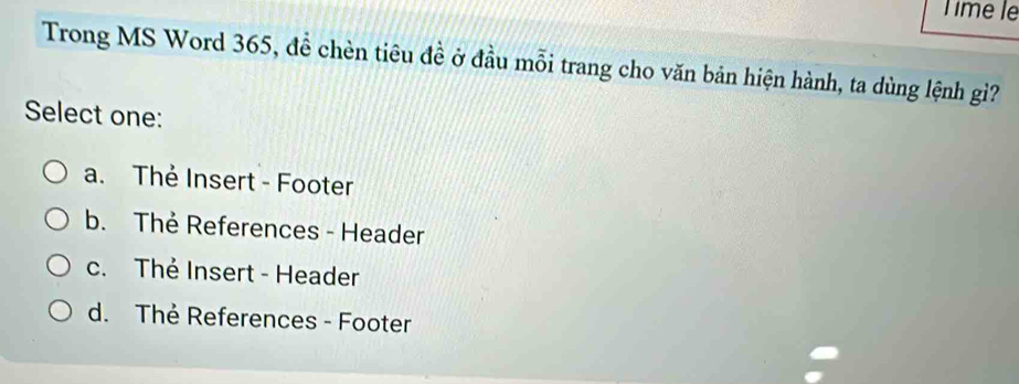 Time le
Trong MS Word 365, đề chèn tiêu đề ở đầu mỗi trang cho văn bản hiện hành, ta dùng lệnh gì?
Select one:
a. Thẻ Insert - Footer
b. Thẻ References - Header
c. Thẻ Insert - Header
d. Thẻ References - Footer