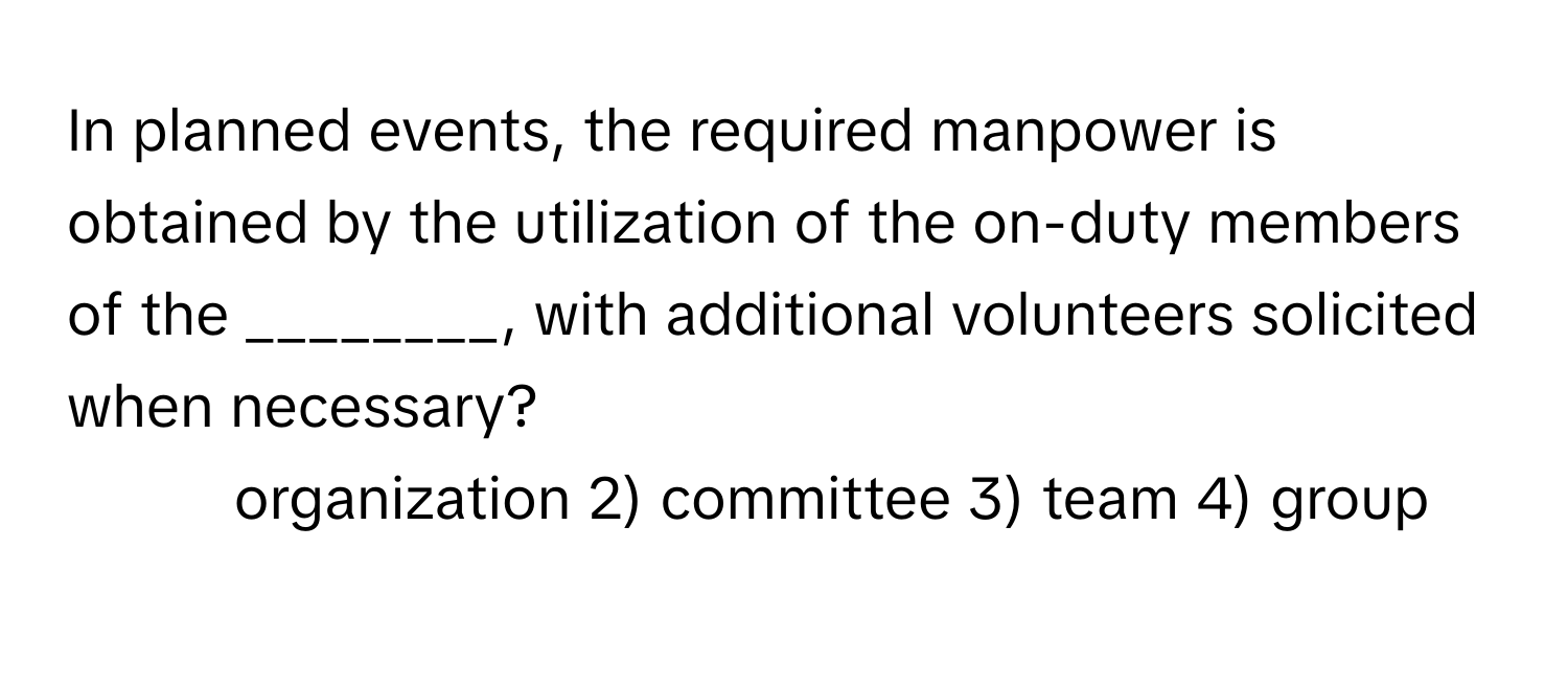 In planned events, the required manpower is obtained by the utilization of the on-duty members of the ________, with additional volunteers solicited when necessary?

1) organization 2) committee 3) team 4) group