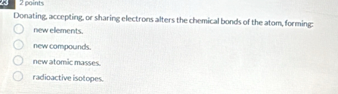 23 2 points
Donating, accepting, or sharing electrons alters the chemical bonds of the atom, forming:
new elements.
new compounds.
new atomic masses.
radioactive isotopes.