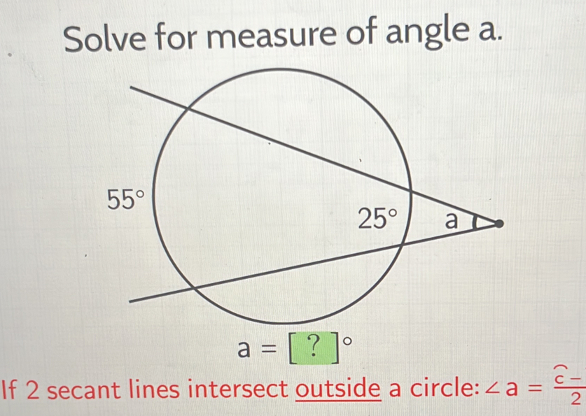 Solve for measure of angle a.
a=[?]^circ 
If 2 secant lines intersect outside a circle: ∠ a=frac widehat c-2