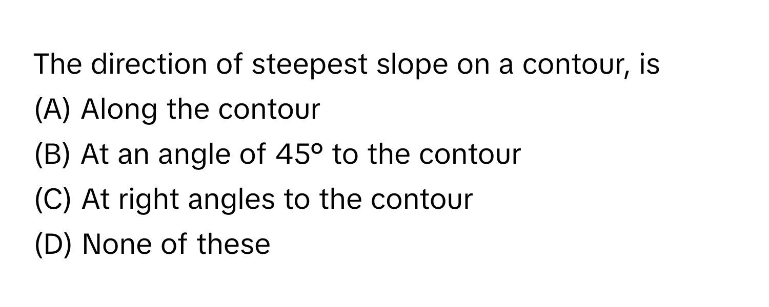 The direction of steepest slope on a contour, is 
(A) Along the contour 
(B) At an angle of 45° to the contour 
(C) At right angles to the contour 
(D) None of these