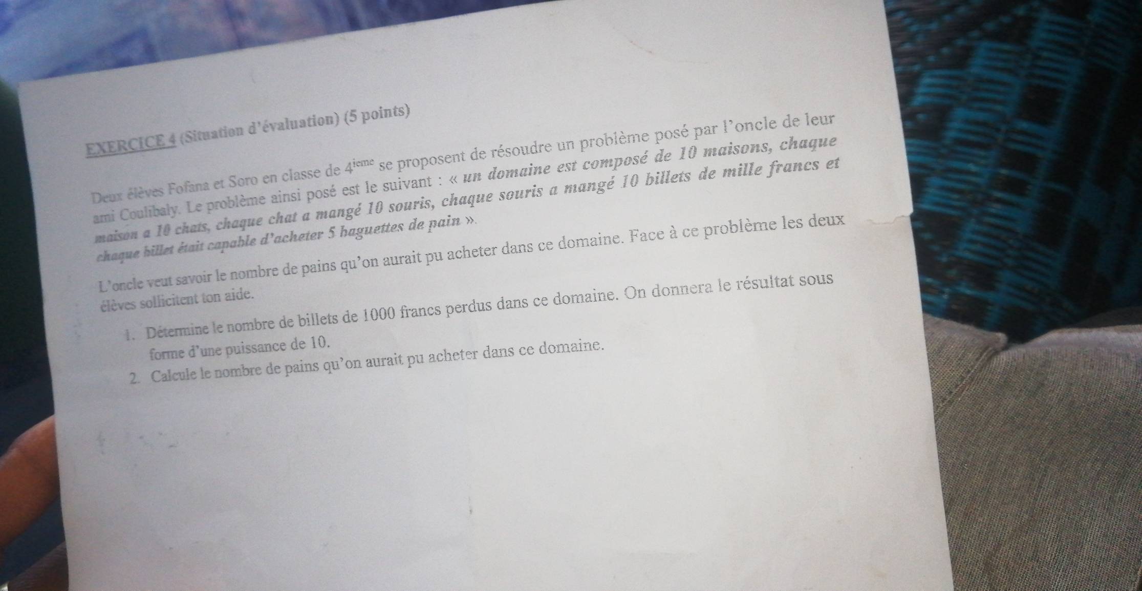 (Situation d'évaluation) (5 points) 
Deux élèves Fofana et Soro en classe de 4^(ieme) se proposent de résoudre un problème posé par l'oncle de leur 
ami Coulibaly. Le problème ainsi posé est le suivant : « un domaine est composé de 10 maisons, chaque 
maison a 10 chats, chaque chat a mangé 10 souris, chaque souris a mangé 10 billets de mille francs et 
chaque billet était capable d’acheter 5 haguettes de pain ». 
L'oncle veut savoir le nombre de pains qu'on aurait pu acheter dans ce domaine. Face à ce problème les deux 
élèves sollicitent ton aide. 
1. Détermine le nombre de billets de 1000 francs perdus dans ce domaine. On donnera le résultat sous 
forme d’une puissance de 10. 
2. Calcule le nombre de pains qu’on aurait pu acheter dans ce domaine.