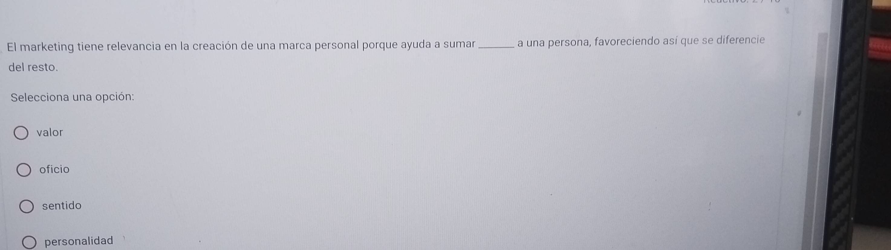 El marketing tiene relevancia en la creación de una marca personal porque ayuda a sumar _a una persona, favoreciendo así que se diferencie
del resto.
Selecciona una opción:
valor
oficio
sentido
personalidad