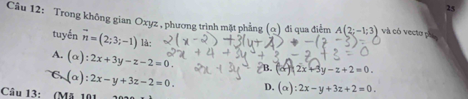 tuyến vector n=(2;3;-1)la :
A(2;-1;3) và có vectơ phó
A. (alpha ):2x+3y-z-2=0.
B. (x)2x+3y-z+2=0.
a (alpha ):2x-y+3z-2=0.
D. (alpha ):2x-y+3z+2=0. 
Câu 13: (Mã 101