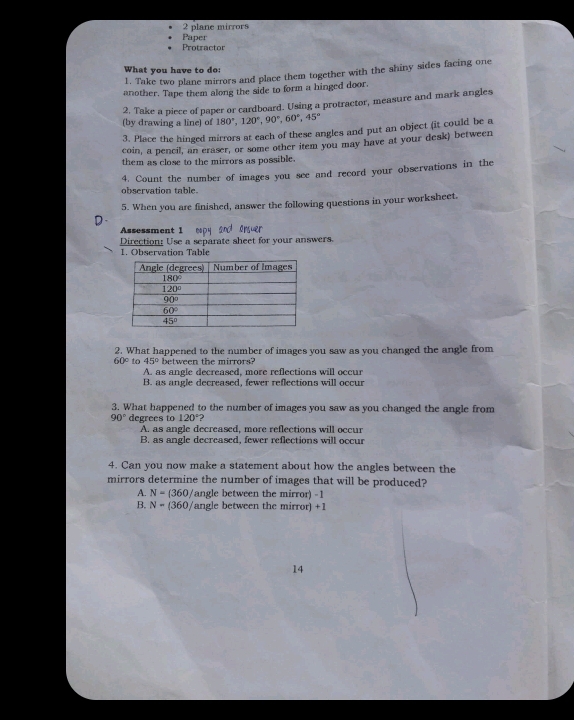 plane mirrors
Paper
Protractor
What you have to do:
1. Take two plane mirrors and place them together with the shiny sides facing one
another. Tape them along the side to form a hinged door.
2. Take a piece of paper or cardboard. Using a protractor, measure and mark angles
(by drawing a line) of 180°,120°,90°,60°,45°
3. Place the hinged mirrors at each of these angles and put an object (it could be a
coin, a pencil, an eraser, or some other item you may have at your desk) between
them as close to the mirrors as possible.
4. Count the number of images you see and record your observations in the
observation table.
5. When you are finished, answer the following questions in your worksheet.
D
Assessment 1 eopy sn orer
Direction: Use a separate sheet for your answers.
1. Observation Table
2. What happened to the number of images you saw as you changed the angle from
60° to 45° between the mirrors?
A. as angle decreased. more reflections will occur
B. as angle decreased, fewer reflections will occur
3. What happened to the number of images you saw as you changed the angle from
90° degrees to 120° 2
A. as angle decreased, more reflections will occur
B. as angle decreased, fewer reflections will occur
4. Can you now make a statement about how the angles between the
mirrors determine the number of images that will be produced?
A. N=(360/ angle between the mirror) -1
B. N=(360 /angle between the mirror) +1
14