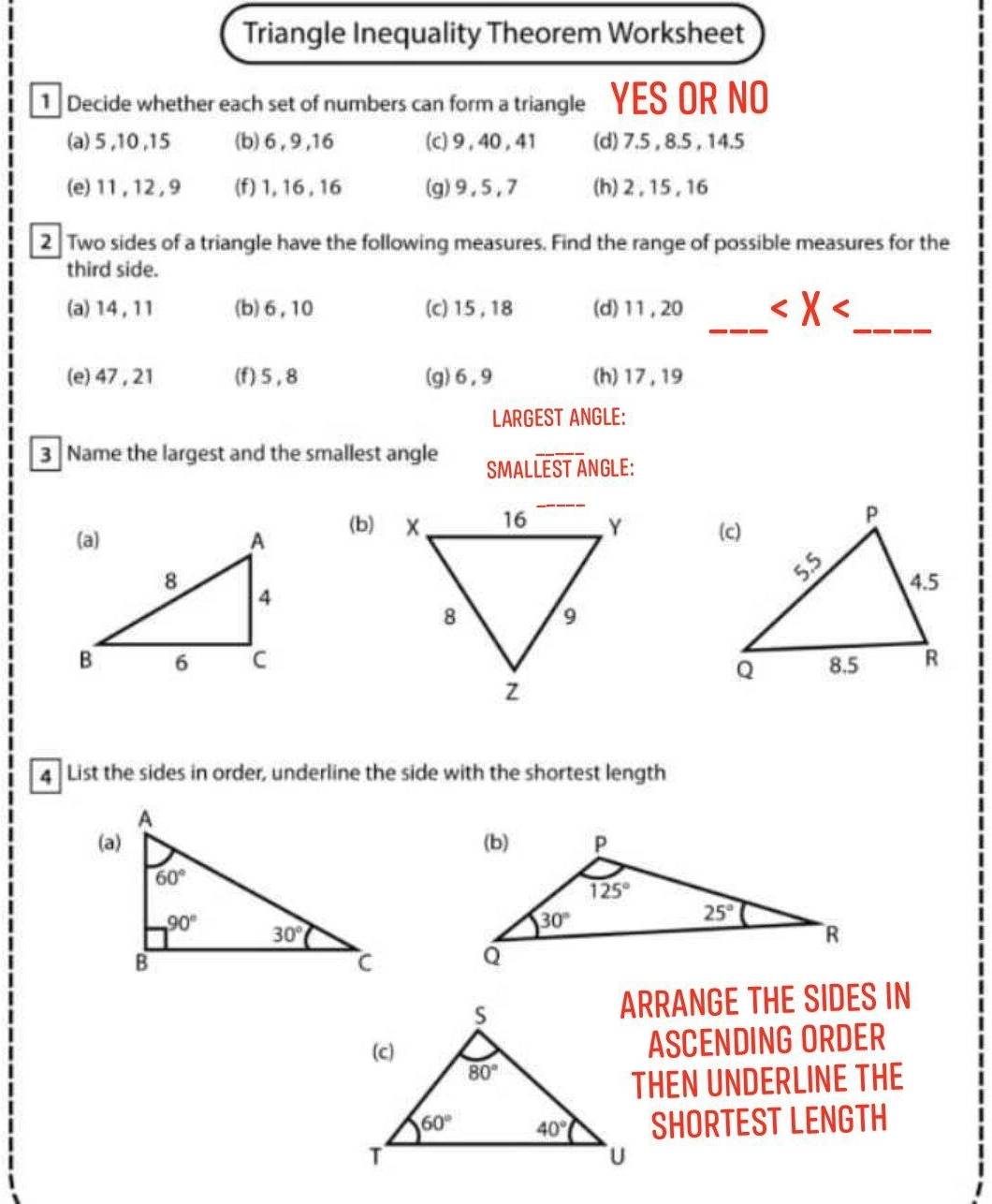 Triangle Inequality Theorem Worksheet
1 Decide whether each set of numbers can form a triangle YES OR NO
(a) 5 ,10 ,15 (b) 6 , 9 ,16 (c)9 ,40 ,41 (d) 7.5 , 8.5 , 14.5
(e) 11 , 12, 9 (f) 1,16 , 16 (g)9,5,7 (h) 2 ,15 , 16
2 Two sides of a triangle have the following measures. Find the range of possible measures for the
third side.
_
(a) 14, 11 (b)6,10 (c) 15,18 (d) 11,20
_
(e) 47 , 21 (f) 5 , 8 (g)6,9 (h) 17, 19
LARGEST ANGLE:
3 Name the largest and the smallest angle SMALoverline LEST ANGLE:
(b)  
4  List the sides in order, underline the side with the shortest length
ARRANGE THE SIDES IN
ASCENDING ORDER
THEN UNDERLINE THE
SHORTEST LENGTH