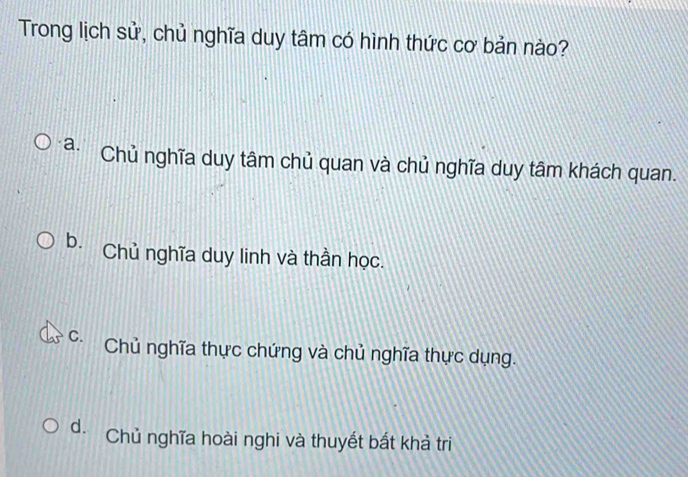 Trong lịch sử, chủ nghĩa duy tâm có hình thức cơ bản nào?
a. Chủ nghĩa duy tâm chủ quan và chủ nghĩa duy tâm khách quan.
b. Chủ nghĩa duy linh và thần học.
C. Chủ nghĩa thực chứng và chủ nghĩa thực dụng.
d. Chủ nghĩa hoài nghi và thuyết bất khả tri