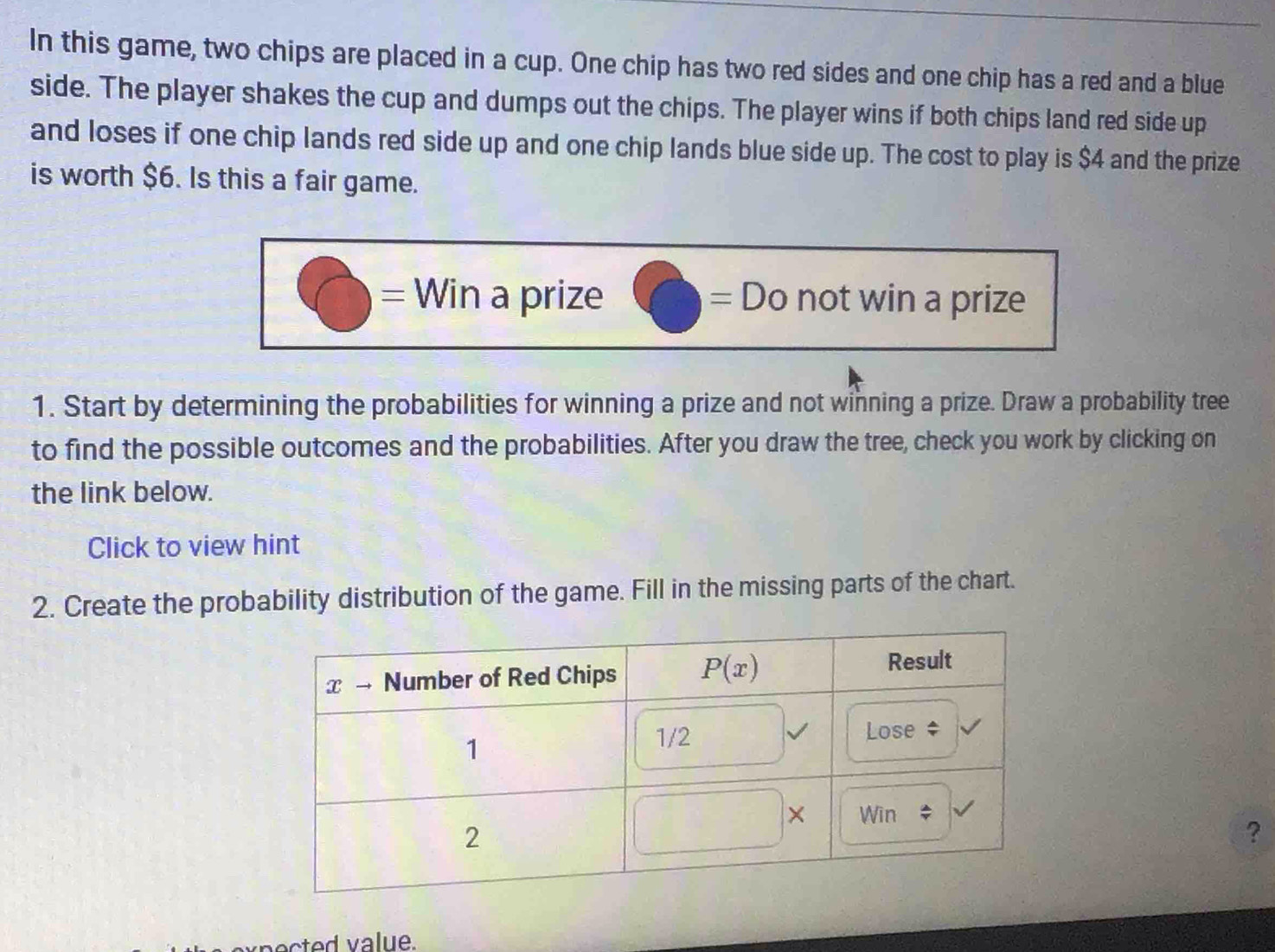 In this game, two chips are placed in a cup. One chip has two red sides and one chip has a red and a blue
side. The player shakes the cup and dumps out the chips. The player wins if both chips land red side up
and loses if one chip lands red side up and one chip lands blue side up. The cost to play is $4 and the prize
is worth $6. Is this a fair game.
= Win a prize not win a prize
=D D
1. Start by determining the probabilities for winning a prize and not winning a prize. Draw a probability tree
to find the possible outcomes and the probabilities. After you draw the tree, check you work by clicking on
the link below.
Click to view hint
2. Create the probability distribution of the game. Fill in the missing parts of the chart.
?
pected value.