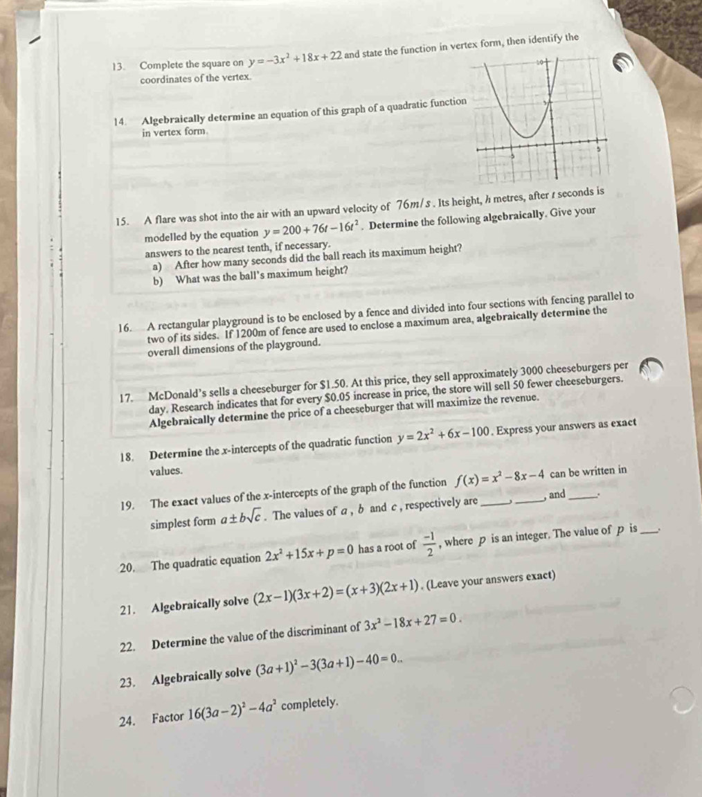 Complete the square on y=-3x^2+18x+22 and state the function in vertex form, then identify the
coordinates of the vertex.
14. Algebraically determine an equation of this graph of a quadratic functio
in vertex form.
15. A flare was shot into the air with an upward velocity of 76m/s . Its height, h metres, after t seconds is
modelled by the equation y=200+76t-16t^2. Determine the following algebraically. Give your
answers to the nearest tenth, if necessary.
a) After how many seconds did the ball reach its maximum height?
b) What was the ball's maximum height?
16. A rectangular playground is to be enclosed by a fence and divided into four sections with fencing parallel to
two of its sides. If 1200m of fence are used to enclose a maximum area, algebraically determine the
overall dimensions of the playground.
17. McDonald’s sells a cheeseburger for $1.50. At this price, they sell approximately 3000 cheeseburgers per
day. Research indicates that for every $0.05 increase in price, the store will sell 50 fewer cheeseburgers.
Algebraically determine the price of a cheeseburger that will maximize the revenue.
18. Determine the x-intercepts of the quadratic function y=2x^2+6x-100. Express your answers as exact
values.
19. The exact values of the x-intercepts of the graph of the function f(x)=x^2-8x-4 __ can be written in
simplest form a± bsqrt(c). The values of a, b and c , respectively are , and .
20. The quadratic equation 2x^2+15x+p=0 has a root of  (-1)/2  , where p is an integer. The value of p is _.
21. Algebraically solve (2x-1)(3x+2)=(x+3)(2x+1). (Leave your answers exact)
22. Determine the value of the discriminant of 3x^2-18x+27=0.
23. Algebraically solve (3a+1)^2-3(3a+1)-40=0...
24. Factor 16(3a-2)^2-4a^2 completely.