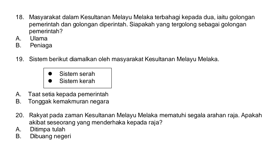 Masyarakat dalam Kesultanan Melayu Melaka terbahagi kepada dua, iaitu golongan
pemerintah dan golongan diperintah. Siapakah yang tergolong sebagai golongan
pemerintah?
A. Ulama
B. Peniaga
19. Sistem berikut diamalkan oleh masyarakat Kesultanan Melayu Melaka.
Sistem serah
Sistem kerah
A. Taat setia kepada pemerintah
B. Tonggak kemakmuran negara
20. Rakyat pada zaman Kesultanan Melayu Melaka mematuhi segala arahan raja. Apakah
akibat seseorang yang menderhaka kepada raja?
A. Ditimpa tulah
B. Dibuang negeri