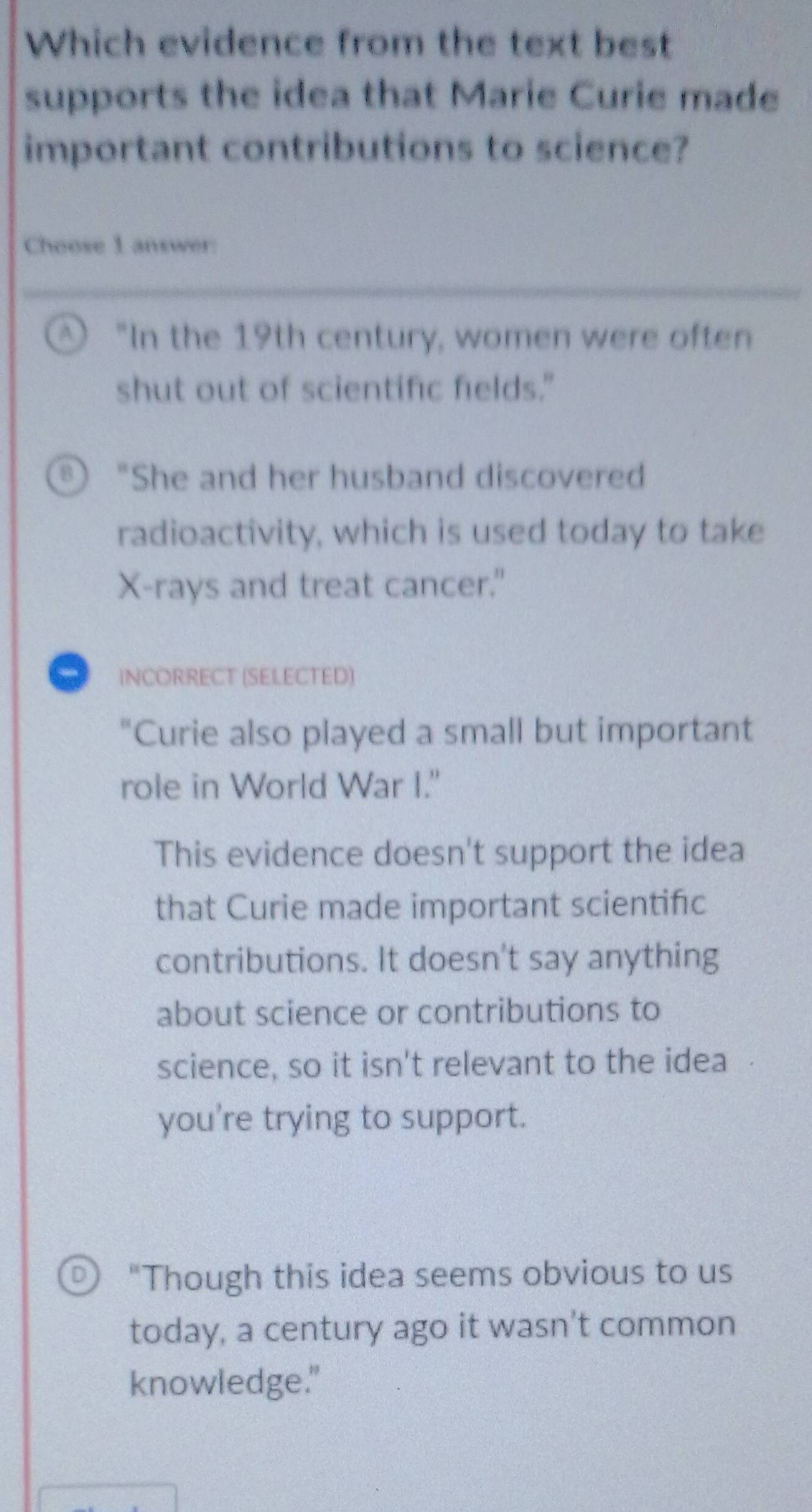 Which evidence from the text best
supports the idea that Marie Curie made
important contributions to science?
Choose 1 answer:
A ) "In the 19th century, women were often
shut out of scientific fields."
B) "She and her husband discovered
radioactivity, which is used today to take
X -rays and treat cancer."
INCORRECT (SEI.ECTED)
"Curie also played a small but important
role in World War I."
This evidence doesn't support the idea
that Curie made important scientifıc
contributions. It doesn't say anything
about science or contributions to
science, so it isn't relevant to the idea
you're trying to support.
D "Though this idea seems obvious to us
today, a century ago it wasn't common
knowledge."