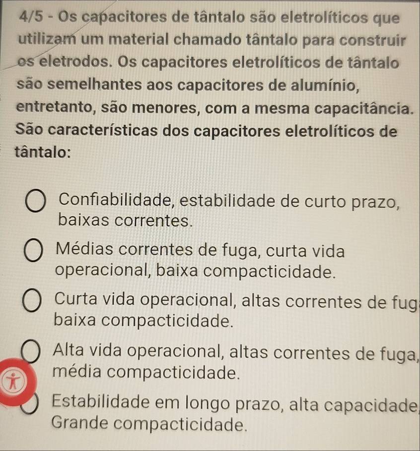 4/5 - Os capacitores de tântalo são eletrolíticos que
utilizam um material chamado tântalo para construir
Los eletrodos. Os capacitores eletrolíticos de tântalo
são semelhantes aos capacitores de alumínio,
entretanto, são menores, com a mesma capacitância.
São características dos capacitores eletrolíticos de
tântalo:
Confiabilidade, estabilidade de curto prazo,
baixas correntes.
Médias correntes de fuga, curta vida
operacional, baixa compacticidade.
Curta vida operacional, altas correntes de fug
baixa compacticidade.
Alta vida operacional, altas correntes de fuga,
i média compacticidade.
Estabilidade em longo prazo, alta capacidade,
Grande compacticidade.