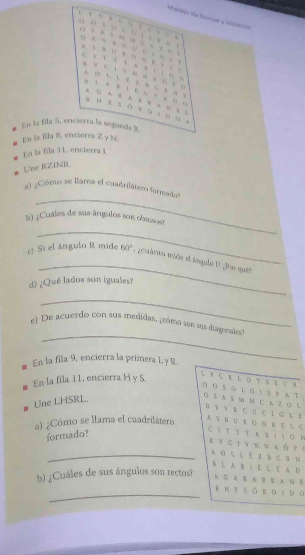 Monajo de turres y expación
L ν C μ 、 。 
G 。、。 い G ！S？A？
S A ä M M ∈ Z S i
D E V R C υ E  S U 。
A B B U R O N E Y L C
C A Τ Τ τ A B 1 1 O H
R ν C 1 V N N A ό 0 。
A ◎ L L E Z B C R N 。
B L. A B. I E L T AUC
A G A B A B R A H R B
En la fila 5, encierra la segunda R
En la fila 8, encierra Z y N.
En la fila 11, encierra I.
Une RZINR.
_
a) ¿Cómo se llama el cuadrilátero formado?
b) ¿Cuáles de sus ángulos son obtusos?
_
_
c) Si el ángulo R mide 60° ¿cuánto mide el ángulo l? ¿Por qué?
d) ¿Qué lados son iguales?
_
_
e) De acuerdo con sus medidas, ¿cómo son sus diagonales?
En la fila 9, encierra la primera L y R.
En la fila 11, encierra H y S.
L P CR L O TS E C R
O O 5 O L G 1 S P A T
Une LHSRL.
O S A S M M C A Z O L
DE V R C UC I G L E
a) ¿Cómo se llama el cuadrilátero
A S B U R O N R T L C
formado?
C 1 T T T A B I I O H
RV CI V N N A Ô P (
_A O L L Ê Z B C B N
B L A R I É L T A D
b) ¿Cuáles de sus ángulos son rectos? A G A R A R R A N R
_RHE SÔRDIDO