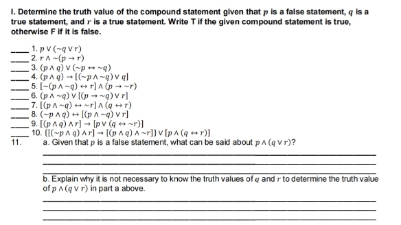 Determine the truth value of the compound statement given that p is a false statement, φ is a 
true statement, and r is a true statement. Write T if the given compound statement is true, 
otherwise F if it is false. 
_1. pvee (sim qvee r)
_ 
2. rwedge sim (pto r)
_3. (pwedge q)vee (sim prightarrow sim q)
_4. (pwedge q)to [(sim pwedge sim q)vee q]
_5. [sim (pwedge sim q)rightarrow r]wedge (pto sim r)
_6. (pwedge sim q)vee [(pto sim q)vee r]
_7. [(pwedge sim q)rightarrow sim r]wedge (qrightarrow r)
_8. (sim pwedge q)rightarrow [(pwedge sim q)vee r]
_9. [(pwedge q)wedge r]to [pvee (qrightarrow sim r)]
_10.  [(sim pwedge q)wedge r]to [(pwedge q)wedge sim r] vee [pwedge (qrightarrow r)]
11. a. Given that p is a false statement, what can be said about pwedge (qvee r) ? 
_ 
_ 
_ 
b. Explain why it is not necessary to know the truth values of q and r to determine the truth value 
of p wedge (qvee r) in part a above. 
_ 
_ 
_