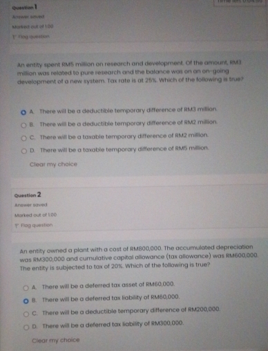 Answer sdved
Murked out of 1.00
1* ag question
An entity spent RM5 million on research and development. Of the amount, RM3
million was related to pure research and the balance was on an on-going
development of a new system. Tax rate is at 25%. Which of the following is true?
A. There will be a deductible temporary difference of RM3 million.
B. There will be a deductible temporary difference of RM2 million.
C. There will be a taxable temporary difference of RM2 million.
D. There will be a taxable temporary difference of RM5 million.
Clear my choice
Question 2
Answer saved
Marked out of 1.00
= Flog question
An entity owned a plant with a cost of RM800,000. The accumulated depreciation
was RM300,000 and cumulative capital allowance (tax allowance) was RM600,000.
The entity is subjected to tax of 20%. Which of the following is true?
A. There will be a deferred tax asset of RM60,000.
8. There will be a deferred tax liability of RM60,000.
C. There will be a deductible temporary difference of RM200,000.
D. There will be a deferred tax liability of RM300,000.
Clear my choice