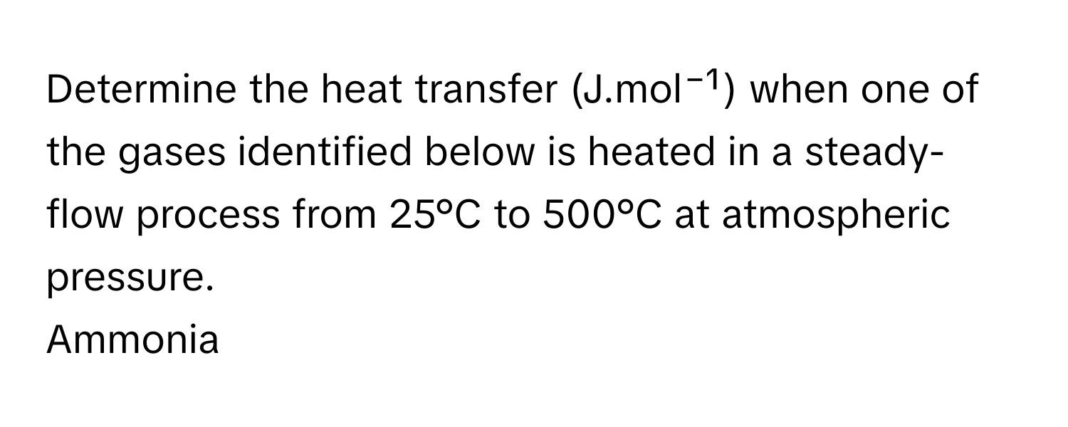 Determine the heat transfer (J.mol⁻¹) when one of the gases identified below is heated in a steady-flow process from 25°C to 500°C at atmospheric pressure. 
Ammonia