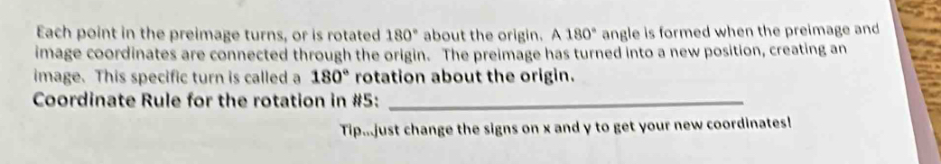 Each point in the preimage turns, or is rotated 180° about the origin. A180° angle is formed when the preimage and 
image coordinates are connected through the origin. The preimage has turned into a new position, creating an 
image. This specific turn is called a 180° rotation about the origin. 
Coordinate Rule for the rotation in #5:_ 
Tip...just change the signs on x and y to get your new coordinates!