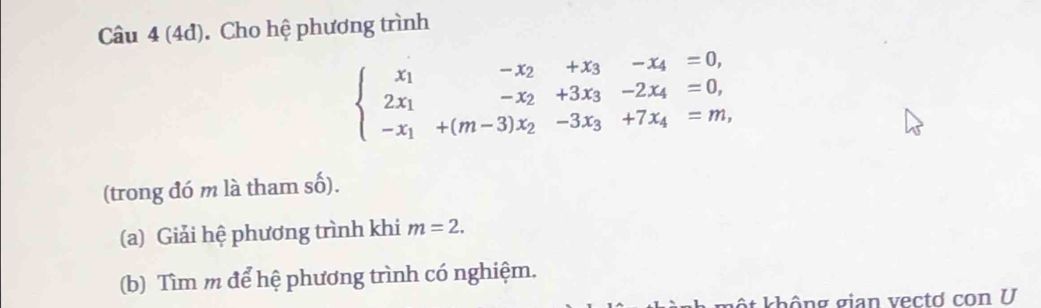 (4đ). Cho hệ phương trình
beginarrayl x_1-x_2+x_3-x_4=0, 2x_1-x_2+3x_3-2x_4=0, -x_1+(m-3)x_2-3x_3+7x_4=m,endarray.
(trong đó m là tham số). 
(a) Giải hệ phương trình khi m=2. 
(b) Tìm m để hệ phương trình có nghiệm. 
: không gian vectơ con U