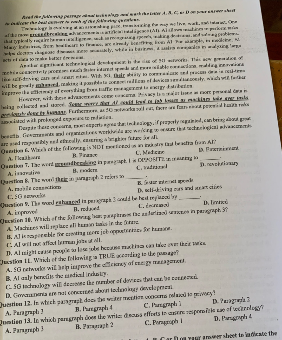 Read the following passage about technology and mark the letter A, B, C, or D on your answer sheet
to indicate the best answer to each of the following questions.
Technology is evolving at an astonishing pace, transforming the way we live, work, and interact. One
of the most groundbreaking advancements is artificial intelligence (AI). AI allows machines to perform tasks
that typically require human intelligence, such as recognizing speech, making decisions, and solving problems.
Many industries, from healthcare to finance, are already benefiting from AI. For example, in medicine, AI
helps doctors diagnose diseases more accurately, while in business, it assists companies in analyzing large
sets of data to make better decisions.
Another significant technological development is the rise of 5G networks. This new generation of
mobile connectivity promises much faster internet speeds and more reliable connections, enabling innovations
like self-driving cars and smart cities. With 5G, their ability to communicate and process data in real-time
will be greatly enhanced, making it possible to connect millions of devices simultaneously, which will further
improve the efficiency of everything from traffic management to energy distribution.
However, with these advancements come concerns. Privacy is a major issue as more personal data is
being collected and stored. Some worry that AI could lead to job losses as machines take over tasks
previously done by humans. Furthermore, as 5G networks roll out, there are fears about potential health risks
associated with prolonged exposure to radiation.
Despite these concerns, most experts agree that technology, if properly regulated, can bring about great
benefits. Governments and organizations worldwide are working to ensure that technological advancements
are used responsibly and ethically, ensuring a brighter future for all.
Question 6. Which of the following is NOT mentioned as an industry that benefits from AI?
A. Healthcare B. Finance C. Medicine D. Entertainment
Question 7. The word groundbreaking in paragraph 1 is OPPOSITE in meaning to _.
A. innovative B. modern C. traditional D. revolutionary
Question 8. The word their in paragraph 2 refers to _.
A. mobile connections B. faster internet speeds
C. 5G networks D. self-driving cars and smart cities
Question 9. The word enhanced in paragraph 2 could be best replaced by _.
A. improved B. reduced C. decreased D. limited
Question 10. Which of the following best paraphrases the underlined sentence in paragraph 3?
A. Machines will replace all human tasks in the future.
B. AI is responsible for creating more job opportunities for humans.
C. AI will not affect human jobs at all.
D. AI might cause people to lose jobs because machines can take over their tasks.
Question 11. Which of the following is TRUE according to the passage?
A. 5G networks will help improve the efficiency of energy management.
B. AI only benefits the medical industry.
C. 5G technology will decrease the number of devices that can be connected.
D. Governments are not concerned about technology development.
Question 12. In which paragraph does the writer mention concerns related to privacy?
A. Paragraph 3 B. Paragraph 4 C. Paragraph 1 D. Paragraph 2
Question 13. In which paragraph does the writer discuss efforts to ensure responsible use of technology?
A. Paragraph 3 B. Paragraph 2 C. Paragraph 1 D. Paragraph 4
C or Don your answer sheet to indicate the