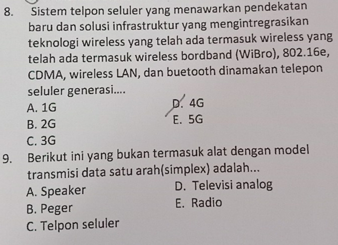 Sistem telpon seluler yang menawarkan pendekatan
baru dan solusi infrastruktur yang mengintregrasikan
teknologi wireless yang telah ada termasuk wireless yang
telah ada termasuk wireless bordband (WiBro), 802.16e,
CDMA, wireless LAN, dan buetooth dinamakan telepon
seluler generasi....
A. 1G D. 4G
B. 2G E. 5G
C. 3G
9. Berikut ini yang bukan termasuk alat dengan model
transmisi data satu arah(simplex) adalah...
A. Speaker
D. Televisi analog
B. Peger
E. Radio
C. Telpon seluler